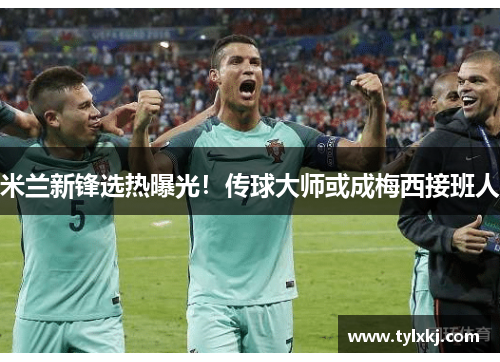 米兰新锋选热曝光！传球大师或成梅西接班人